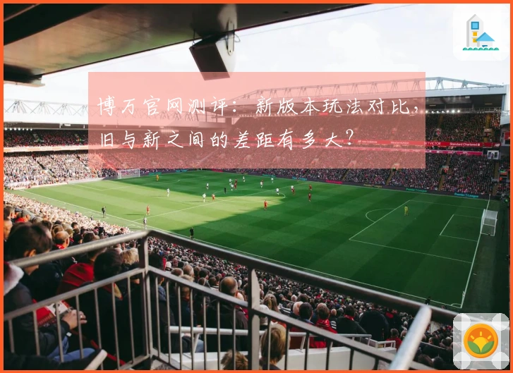 博万官网测评：新版本玩法对比，旧与新之间的差距有多大？